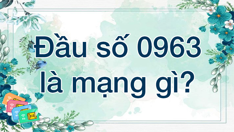 Đầu số 0963 là mạng gì? Ý nghĩa của đầu số 0963? Có phải số đẹp?